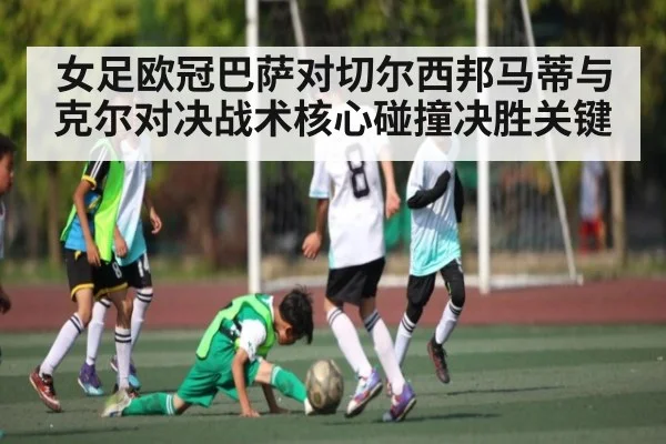 女足欧冠巴萨对切尔西邦马蒂与克尔对决战术核心碰撞决胜关键