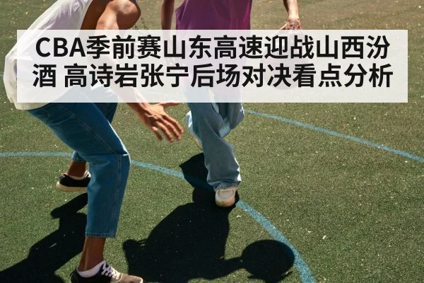CBA季前赛山东高速迎战山西汾酒 高诗岩张宁后场对决看点分析