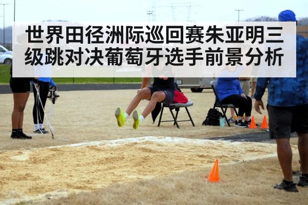 世界田径洲际巡回赛朱亚明三级跳对决葡萄牙选手前景分析
