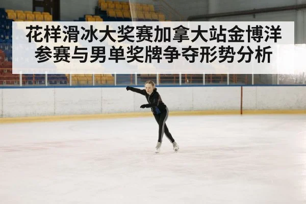 花样滑冰大奖赛加拿大站金博洋参赛与男单奖牌争夺形势分析