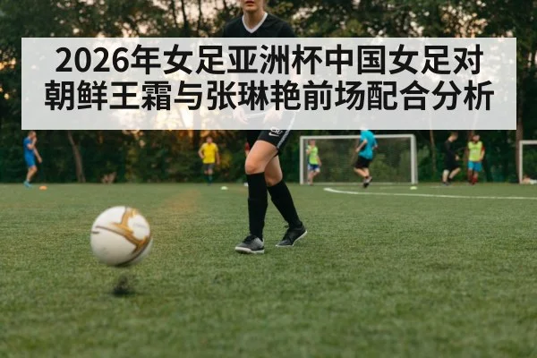 2026年女足亚洲杯中国女足对朝鲜王霜与张琳艳前场配合分析